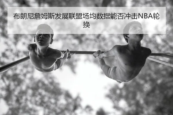 布朗尼詹姆斯发展联盟场均数据能否冲击NBA轮换